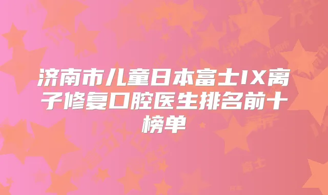济南市儿童日本富士IX离子修复口腔医生排名前十榜单