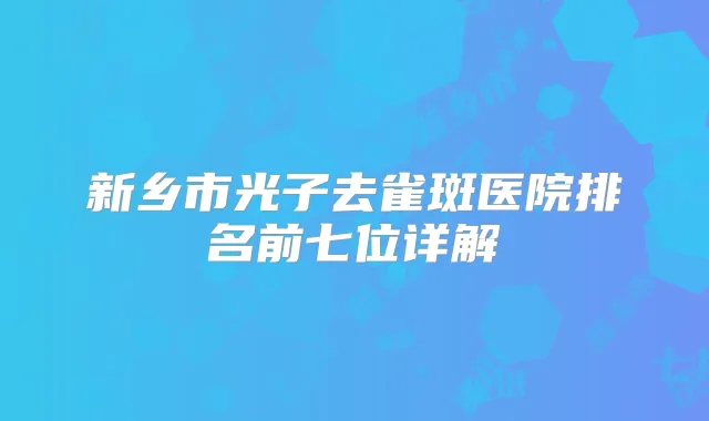 新乡市光子去雀斑医院排名前七位详解