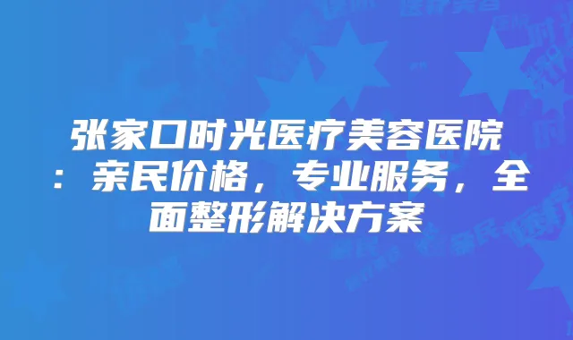 张家口时光医疗美容医院:亲民价格,专业服务,全面整形解决方案