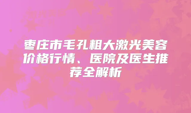 枣庄市毛孔粗大激光美容价格行情、医院及医生推荐全解析