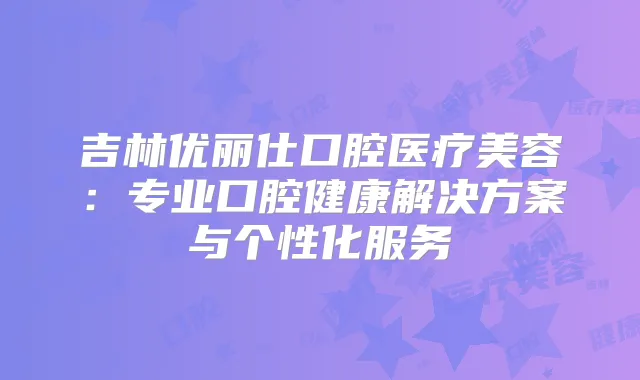 吉林优丽仕口腔医疗美容：专业口腔健康解决方案与个性化服务