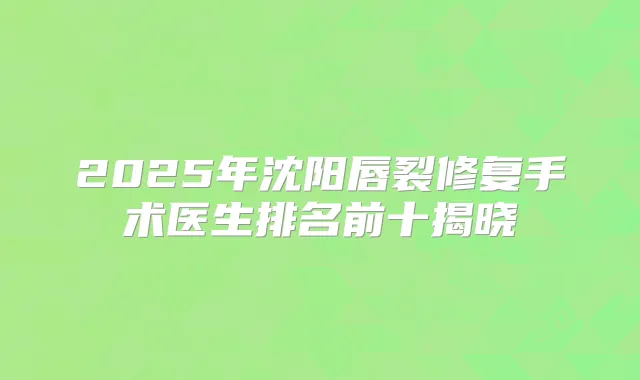 2025年沈阳唇裂修复手术医生排名前十揭晓