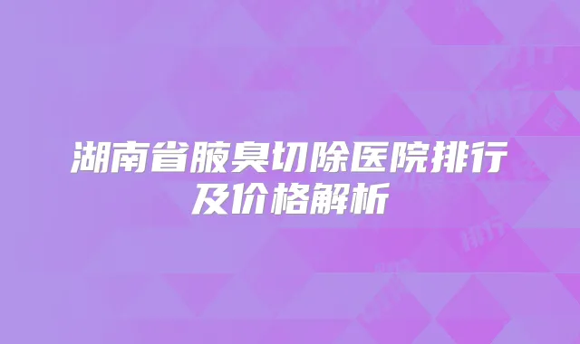 湖南省腋臭切除医院排行及价格解析