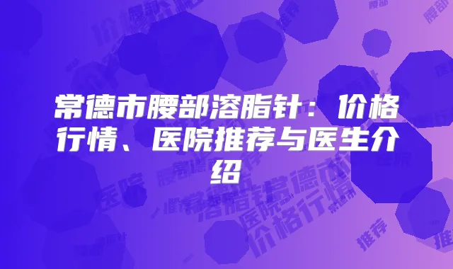 常德市腰部溶脂针:价格行情、医院推荐与医生介绍