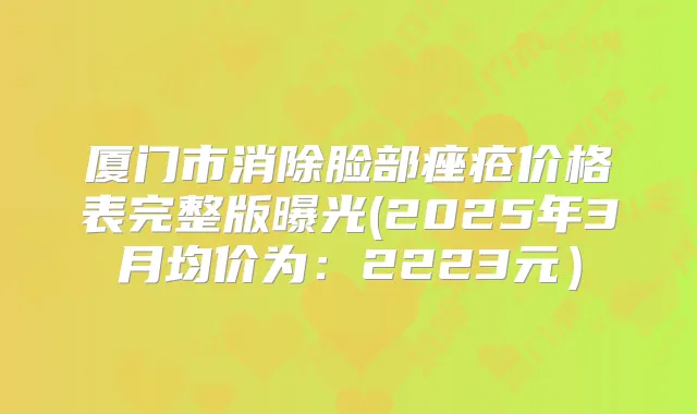 厦门市消除脸部痤疮价格表完整版曝光(2025年3月均价为：2223元）