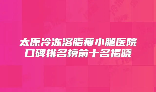 太原冷冻溶脂瘦小腿医院口碑排名榜前十名揭晓