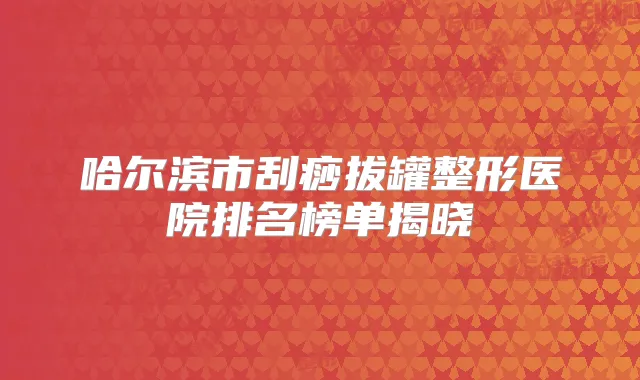 哈尔滨市刮痧拔罐整形医院排名榜单揭晓