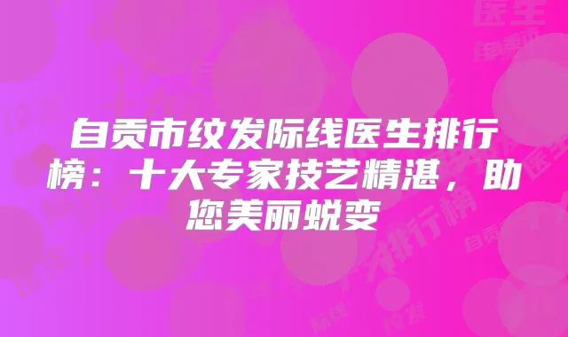 自贡市纹发际线医生排行榜:十大专家技艺精湛,助您美丽蜕变