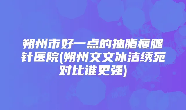 朔州市好一点的抽脂瘦腿针医院(朔州文文冰洁绣苑对比谁更强)