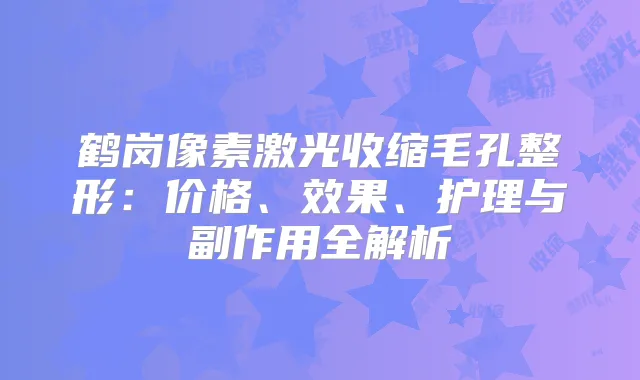 鹤岗像素激光收缩毛孔整形：价格、效果、护理与副作用全解析