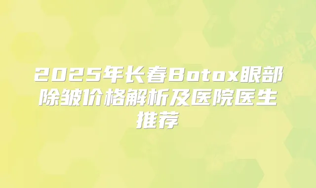 2025年长春Botox眼部除皱价格解析及医院医生推荐