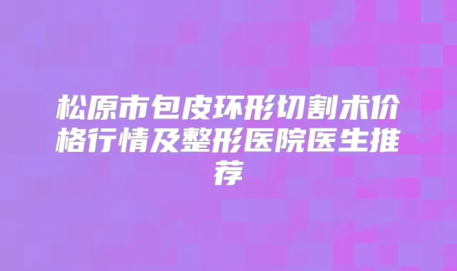 松原市包皮环形切割术价格行情及整形医院医生推荐