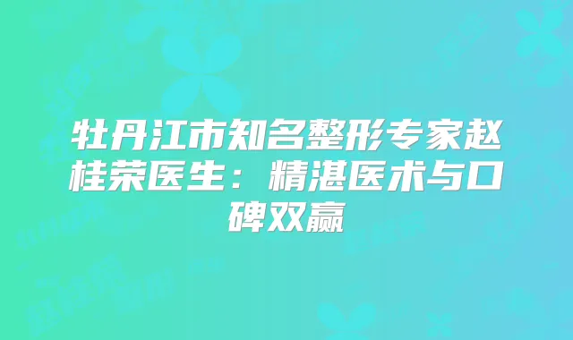 牡丹江市知名整形专家赵桂荣医生：精湛医术与口碑双赢