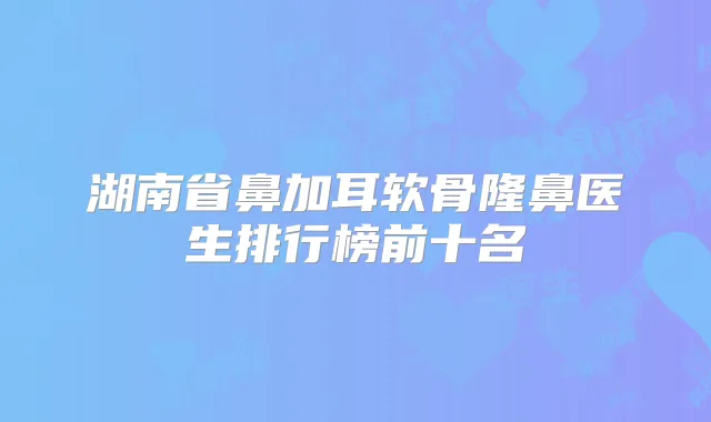 湖南省鼻加耳软骨隆鼻医生排行榜前十名