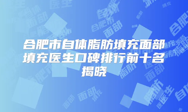 合肥市自体脂肪填充面部填充医生口碑排行前十名揭晓