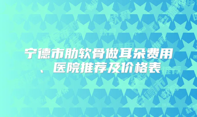 宁德市肋软骨做耳朵费用、医院推荐及价格表