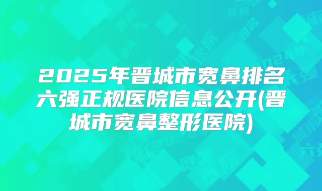2025年晋城市宽鼻排名六强正规医院信息公开(晋城市宽鼻整形医院)