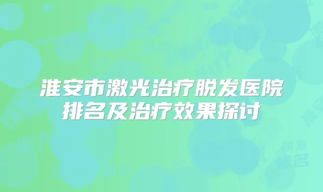 淮安市激光脱发医院排名及效果探讨
