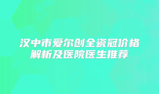 汉中市爱尔创全瓷冠价格解析及医院医生推荐