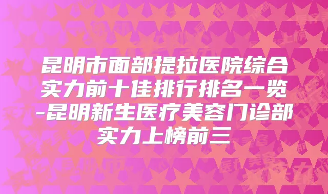 昆明市面部提拉医院综合实力前十佳排行排名一览-昆明新生医疗美容门诊部实力上榜前三