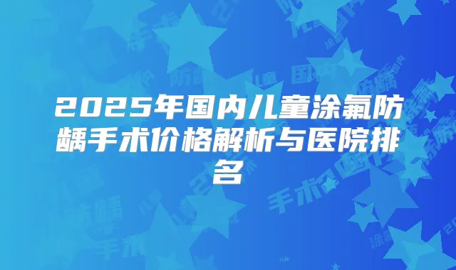 2025年国内儿童涂氟防龋手术价格解析与医院排名