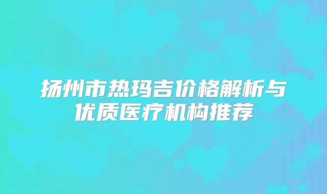 扬州市热玛吉价格解析与优质医疗机构推荐