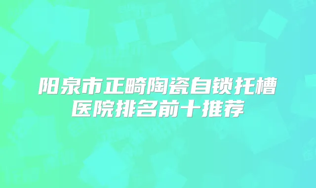 阳泉市正畸陶瓷自锁托槽医院排名前十推荐