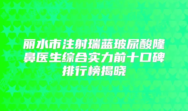 丽水市注射瑞蓝玻尿酸隆鼻医生综合实力前十口碑排行榜揭晓
