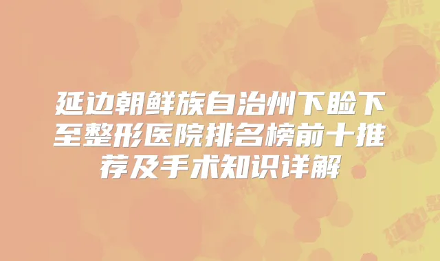 延边朝鲜族自治州下睑下至整形医院排名榜前十推荐及手术知识详解