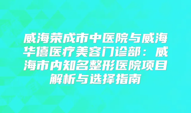 威海荣成市中医院与威海华僖医疗美容门诊部：威海市内知名整形医院项目解析与选择指南