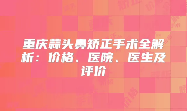 重庆蒜头鼻矫正手术全解析:价格、医院、医生及评价