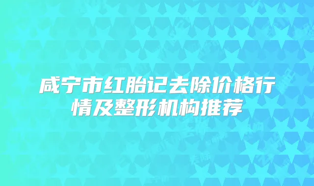 咸宁市红胎记去除价格行情及整形机构推荐