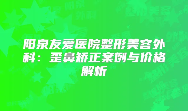 阳泉友爱医院整形美容外科：歪鼻矫正案例与价格解析