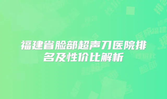 福建省脸部超声刀医院排名及性价比解析