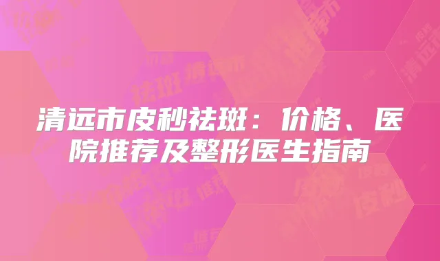 清远市皮秒祛斑:价格、医院推荐及整形医生指南