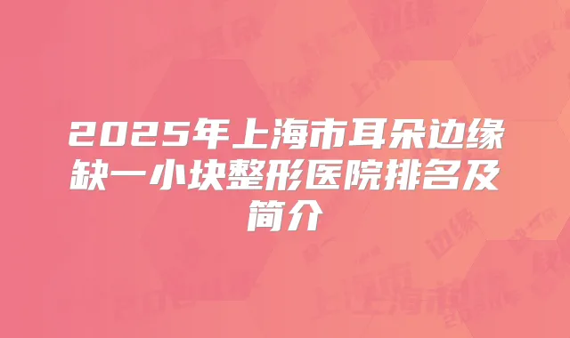 2025年上海市耳朵边缘缺一小块整形医院排名及简介