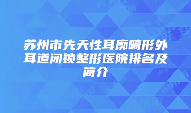 苏州市先天性耳廓畸形外耳道闭锁整形医院排名及简介