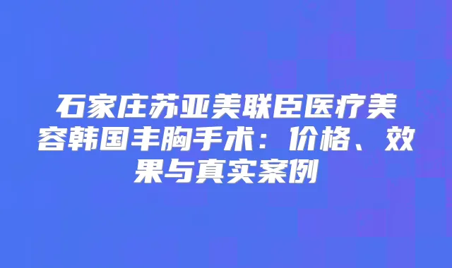 石家庄苏亚美联臣医疗美容韩国丰胸手术:价格、效果与真实案例