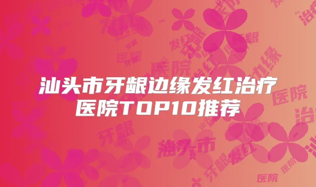 汕头市牙龈边缘发红医院TOP10推荐