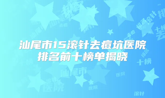汕尾市15滚针去痘坑医院排名前十榜单揭晓