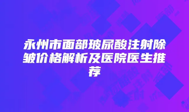 永州市面部玻尿酸注射除皱价格解析及医院医生推荐