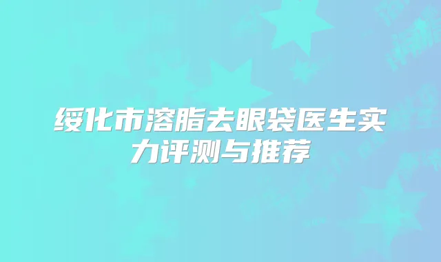 绥化市溶脂去眼袋医生实力评测与推荐