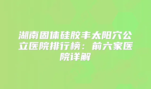 湖南固体硅胶丰太阳穴公立医院排行榜:前六家医院详解