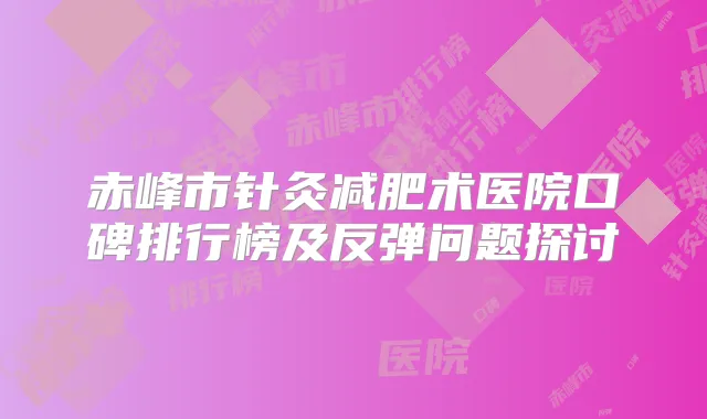 赤峰市针灸减肥术医院口碑排行榜及反弹问题探讨