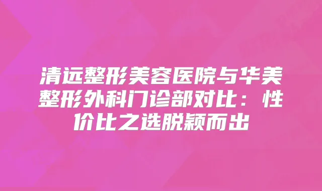 清远整形美容医院与华美整形外科门诊部对比：性价比之选脱颖而出
