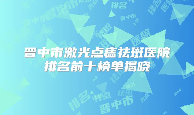 晋中市激光点痣祛斑医院排名前十榜单揭晓