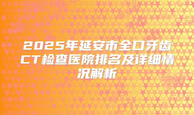 2025年延安市全口牙齿CT检查医院排名及详细情况解析