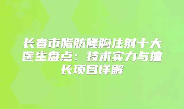 长春市脂肪隆胸注射十大医生盘点：技术实力与擅长项目详解