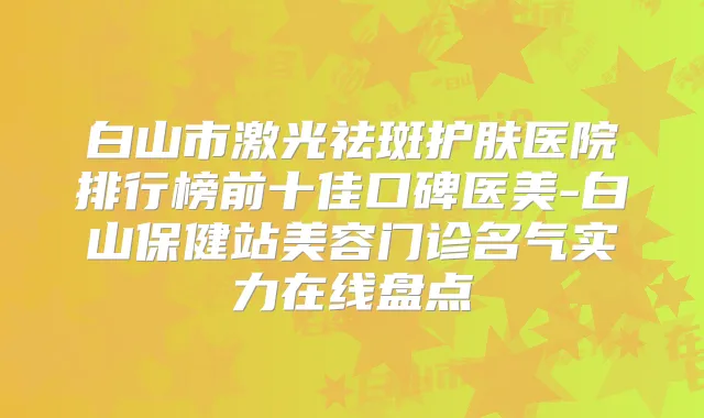 白山市激光祛斑护肤医院排行榜前十佳口碑医美-白山保健站美容门诊名气实力在线盘点