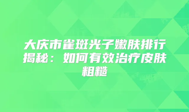 大庆市雀斑光子嫩肤排行揭秘：如何有效皮肤粗糙
